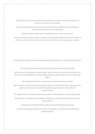 38: (a) Indicar como está conectado el dispositivo de protección contra sobrecargas en el 
circuito de un motor de fase partida. 
R/Este va conectado en serie con uno de los conductores de alimentación, interrumpe el 
circuito cuando se presenta una sobrecarga. 
(b) ¿Qué averías pueden ocurrir a dicho dispositivo y como se subsanan? 
R/Ya que el disco bimetálico realiza un trabajo muy importante debemos darle mantenimiento 
al motor y si este se daña el motor no se pone en marcha y por eso hay que tener cuidado. 
39: Indicar por medio de esquemas la designación delos terminales en motores de fase partida. 
40: (a) ¿Qué factores determinan la velocidad de un motor de fase partida? 
R/Puesto que la velocidad de cualquier motor asíncrono es función del número de polos si se 
desea variar la velocidad de un motor de fase partida es preciso también variar su número de 
polos. 
(b) ¿Cuál de estos factores es el que se usa normalmente para variarla? 
R/Los motores con doble velocidad de régimen llevan tres arrollamientos, por regla general se 
bobinan de 6 a 8 polos y alcanzar velocidades aproximadas de 1.150 y 875 rpm 
respectivamente. 
41: Explicar los tres métodos empleados para variar la velocidad de un motor de fase partida. 
R/1. Disponer un arrollamiento de trabajo tradicional, sin ningún arrollamiento de arranque 
suplementario. 
2. Disponer dos arrollamientos de trabajo y dos arrollamientos de arranque. 
3. Utilizar el llamado principio de los polos consecuentes, sin necesidad de arrollamiento 
adicional alguno. 
 