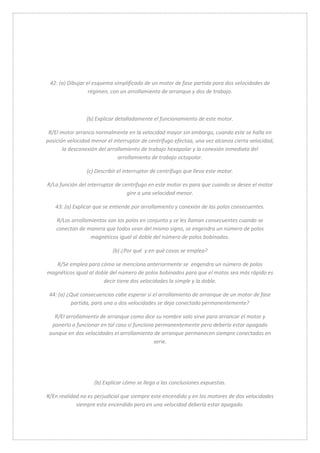42: (a) Dibujar el esquema simplificado de un motor de fase partida para dos velocidades de 
régimen, con un arrollamiento de arranque y dos de trabajo. 
(b) Explicar detalladamente el funcionamiento de este motor. 
R/El motor arranca normalmente en la velocidad mayor sin embargo, cuando este se halla en 
posición velocidad menor el interruptor de centrífugo efectúa, una vez alcanza cierta velocidad, 
la desconexión del arrollamiento de trabajo hexapolar y la conexión inmediata del 
arrollamiento de trabajo octopolar. 
(c) Describir el interruptor de centrífugo que lleva este motor. 
R/La función del interruptor de centrifugo en este motor es para que cuando se desee el motor 
gire a una velocidad menor. 
43: (a) Explicar que se entiende por arrollamiento y conexión de los polos consecuentes. 
R/Los arrollamientos son los polos en conjunto y se les llaman consecuentes cuando se 
conectan de manera que todos sean del mismo signo, se engendra un número de polos 
magnéticos igual al doble del número de polos bobinados. 
(b) ¿Por qué y en qué cosas se emplea? 
R/Se emplea para cómo se menciona anteriormente se engendra un número de polos 
magnéticos igual al doble del número de polos bobinados para que el motos sea más rápido es 
decir tiene dos velocidades la simple y la doble. 
44: (a) ¿Qué consecuencias cabe esperar si el arrollamiento de arranque de un motor de fase 
partida, para una o dos velocidades se deja conectado permanentemente? 
R/El arrollamiento de arranque como dice su nombre solo sirve para arrancar el motor y 
ponerlo a funcionar en tal caso si funciona permanentemente pero debería estar apagado 
aunque en dos velocidades el arrollamiento de arranque permanecen siempre conectados en 
serie. 
(b) Explicar cómo se llega a las conclusiones expuestas. 
R/En realidad no es perjudicial que siempre este encendido y en los motores de dos velocidades 
siempre esta encendido pero en una velocidad debería estar apagado. 
 