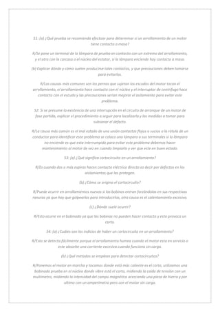 51: (a) ¿Qué prueba se recomienda efectuar para determinar si un arrollamiento de un motor 
tiene contacto a masa? 
R/Se pone un terminal de la lámpara de prueba en contacto con un extremo del arrollamiento, 
y el otro con la carcasa o el núcleo del estator, si la lámpara enciende hay contacto a masa. 
(b) Explicar dónde y cómo suelen producirse tales contactos, y que precauciones deben tomarse 
para evitarlos. 
R/Las causas más comunes son los pernos que sujetan los escudos del motor tocan el 
arrollamiento, el arrollamiento hace contacto con el núcleo y el interruptor de centrífugo hace 
contacto con el escudo y las precauciones serian mejorar el asilamiento para evitar este 
problema. 
52: Si se presume la existencia de una interrupción en el circuito de arranque de un motor de 
fase partida, explicar el procedimiento a seguir para localizarla y las medidas a tomar para 
subsanar el defecto. 
R/La causa más común es el mal estado de una unión contactos flojos o sucios o la rótula de un 
conductor para identificar este problema se coloca una lámpara a sus terminales si la lámpara 
no enciende es que esta interrumpido para evitar este problema debemos hacer 
mantenimiento al motor de vez en cuando limpiarlo y ver que este en buen estado. 
53: (a) ¿Qué significa cortocircuito en un arrollamiento? 
R/Es cuando dos o más espiras hacen contacto eléctrico directo es decir por defectos en los 
aislamientos que las protegen. 
(b) ¿Cómo se origina el cortocircuito? 
R/Puede ocurrir en arrollamientos nuevos si las bobinas entran forzándolas en sus respectivas 
ranuras ya que hay que golpearlas para introducirlas, otra causa es el calentamiento excesivo. 
(c) ¿Dónde suele ocurrir? 
R/Esto ocurre en el bobinado ya que las bobinas no pueden hacer contacto y esto provoca un 
corto. 
54: (a) ¿Cuáles son los indicios de haber un cortocircuito en un arrollamiento? 
R/Esto se detecta fácilmente porque el arrollamiento humea cuando el motor esta en servicio o 
este absorbe una corriente excesiva cuando funciona sin carga. 
(b) ¿Qué métodos se emplean para detectar cortocircuitos? 
R/Ponemos el motor en marcha y tocamos donde está más caliente es el corto, utilizamos una 
bobinado prueba en el núcleo donde vibre está el corto, midiendo la caída de tensión con un 
multímetro, midiendo la intensidad del campo magnético acercando una pieza de hierro y por 
ultimo con un amperímetro pero con el motor sin carga. 
 