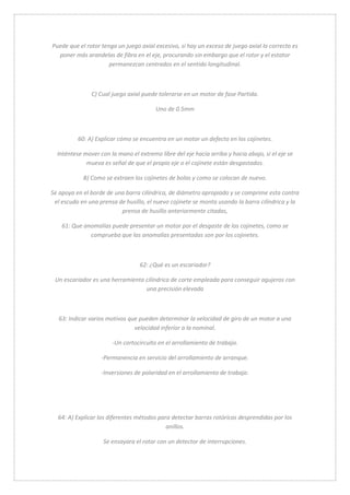 Puede que el rotor tenga un juego axial excesivo, si hay un exceso de juego axial lo correcto es 
poner más arandelas de fibra en el eje, procurando sin embargo que el rotor y el estator 
permanezcan centrados en el sentido longitudinal. 
C) Cual juego axial puede tolerarse en un motor de fase Partida. 
Uno de 0.5mm 
60: A) Explicar cómo se encuentra en un motor un defecto en los cojinetes. 
Inténtese mover con la mano el extremo libre del eje hacia arriba y hacia abajo, si el eje se 
mueva es señal de que el propio eje o el cojinete están desgastados. 
B) Como se extraen los cojinetes de bolas y como se colocan de nuevo. 
Se apoya en el borde de una barra cilíndrica, de diámetro apropiado y se comprime esta contra 
el escudo en una prensa de husillo, el nuevo cojinete se monta usando la barra cilíndrica y la 
prensa de husillo anteriormente citadas, 
61: Que anomalías puede presentar un motor por el desgaste de los cojinetes, como se 
comprueba que las anomalías presentadas son por los cojinetes. 
62: ¿Qué es un escariador? 
Un escariador es una herramienta cilíndrica de corte empleada para conseguir agujeros con 
una precisión elevada 
63: Indicar varios motivos que pueden determinar la velocidad de giro de un motor a una 
velocidad inferior a la nominal. 
-Un cortocircuito en el arrollamiento de trabajo. 
-Permanencia en servicio del arrollamiento de arranque. 
-Inversiones de polaridad en el arrollamiento de trabajo. 
64: A) Explicar los diferentes métodos para detectar barras rotóricas desprendidas por los 
anillos. 
Se ensayara el rotor con un detector de interrupciones. 
 