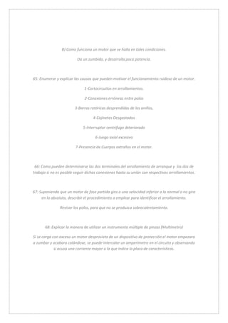 B) Como funciona un motor que se halla en tales condiciones. 
Da un zumbido, y desarrolla poca potencia. 
65: Enumerar y explicar las causas que pueden motivar el funcionamiento ruidoso de un motor. 
1-Cortocircuitos en arrollamientos. 
2-Conexiones erróneas entre polos 
3-Barras rotóricas desprendidas de los anillos, 
4-Cojinetes Desgastados 
5-Interruptor centrifugo deteriorado 
6-Juego axial excesivo 
7-Presencia de Cuerpos extraños en el motor. 
66: Como pueden determinarse las dos terminales del arrollamiento de arranque y los dos de 
trabajo si no es posible seguir dichas conexiones hasta su unión con respectivos arrollamientos. 
67: Suponiendo que un motor de fase partida gira a una velocidad inferior a la normal o no gira 
en lo absoluto, describir el procedimiento a emplear para identificar el arrollamiento. 
Revisar los polos, para que no se produzca sobrecalentamiento. 
68: Explicar la manera de utilizar un instrumento múltiple de pinzas (Multímetro) 
Si se carga con exceso un motor desprovisto de un dispositivo de protección el motor empezara 
a zumbar y acabara calándose, se puede intercalar un amperímetro en el circuito y observando 
si acusa una corriente mayor a la que indica la placa de características. 
