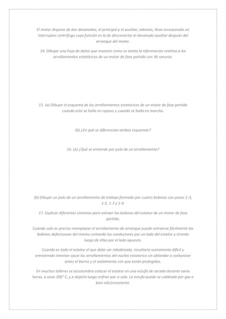 El motor dispone de dos devanados, el principal y el auxiliar; además, lleva incorporado un 
interruptor centrífugo cuya función es la de desconectar el devanado auxiliar después del 
arranque del motor. 
14. Dibujar una hoja de datos que muestre como se anota la información relativa a los 
arrollamientos estatóricos de un motor de fase partida con 36 ranuras. 
15. (a) Dibujar el esquema de los arrollamientos estatoricos de un motor de fase partida 
cuando este se halla en reposo y cuando se halla en marcha. 
(b) ¿En qué se diferencian ambos esquemas? 
16. (a) ¿Qué se entiende por polo de un arrollamiento? 
(b) Dibujar un polo de un arrollamiento de trabajo formado por cuatro bobinas con pasos 1-3, 
1-5, 1-7 y 1-9. 
17. Explicar diferentes sistemas para extraer las bobinas del estator de un motor de fase 
partida. 
Cuando solo es preciso reemplazar el arrollamiento de arranque puede extraerse fácilmente las 
bobinas defectuosas del mismo cortando los conductores por un lado del estator y tirando 
luego de ellas por el lado opuesto. 
Cuando es todo el estator el que debe ser rebobinado, resultaría sumamente difícil y 
entretenido intentar sacar los arrollamientos del núcleo estatorico sin ablandar o carbonizar 
antes el barniz y el aislamiento con que están protegidos. 
En muchos talleres se acostumbra colocar el estator en una estufa de secado durante varia 
horas, a unos 200° C, y a dejarlo luego enfriar por si solo. La estufa puede se caldeada por gas o 
bien eléctricamente. 
 