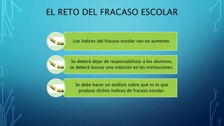 EL RETO DEL FRACASO ESCOLAR
Los índices del fracaso escolar van en aumento.
Se deberá dejar de responsabilizar a los alumnos,
se deberá buscar una solución en las instituciones.
Se debe hacer un análisis sobre qué es lo que
produce dichos índices de fracaso escolar.
 
