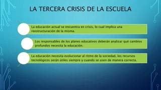 LA TERCERA CRISIS DE LA ESCUELA
La educación actual se encuentra en crisis, lo cual implica una
reestructuración de la misma.
Los responsables de los planes educativos deberán analizar qué cambios
profundos necesita la educación.
La educación necesita evolucionar al ritmo de la sociedad, los recursos
tecnológicos serán útiles siempre y cuando se usen de manera correcta.
 