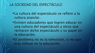 LA SOCIEDAD DEL ESPECTÁCULO
•La cultura del espectáculo se refiere a la
cultura popular.
•Existen educadores que logren educar en
una cultura del espectáculo y otros que
rechacen dicho espectáculo y su papel en
la educación.
•El problema no es la televisión, si no que
esta influye en la educación.
 