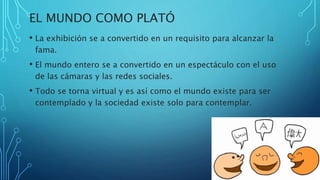 EL MUNDO COMO PLATÓ
• La exhibición se a convertido en un requisito para alcanzar la
fama.
• El mundo entero se a convertido en un espectáculo con el uso
de las cámaras y las redes sociales.
• Todo se torna virtual y es así como el mundo existe para ser
contemplado y la sociedad existe solo para contemplar.
 