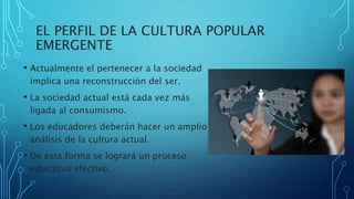 EL PERFIL DE LA CULTURA POPULAR
EMERGENTE
• Actualmente el pertenecer a la sociedad
implica una reconstrucción del ser.
• La sociedad actual está cada vez más
ligada al consumismo.
• Los educadores deberán hacer un amplio
análisis de la cultura actual.
• De esta forma se logrará un proceso
educativo efectivo.
 