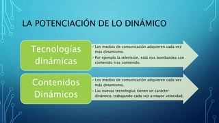 LA POTENCIACIÓN DE LO DINÁMICO
• Los medios de comunicación adquieren cada vez
mas dinamismo.
• Por ejemplo la televisión, está nos bombardea con
contenido tras contenido.
Tecnologías
dinámicas
• Los medios de comunicación adquieren cada vez
más dinamismo.
• Las nuevas tecnologías tienen un carácter
dinámico, trabajando cada vez a mayor velocidad.
Contenidos
Dinámicos
 