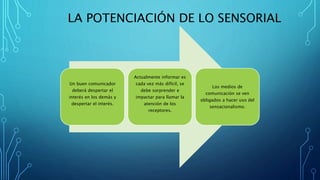 LA POTENCIACIÓN DE LO SENSORIAL
Un buen comunicador
deberá despertar el
interés en los demás y
despertar el interés.
Actualmente informar es
cada vez más difícil, se
debe sorprender e
impactar para llamar la
atención de los
receptores.
Los medios de
comunicación se ven
obligados a hacer uso del
sensacionalismo.
 