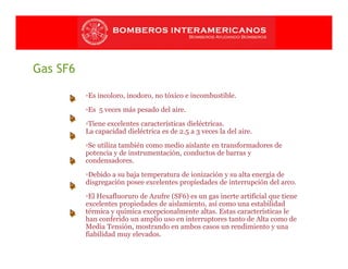 Gas SF6
▫Es incoloro, inodoro, no tóxico e incombustible.
▫Es 5 veces más pesado del aire.
▫Tiene excelentes características dieléctricas.
La capacidad dieléctrica es de 2.5 a 3 veces la del aire.
▫Se utiliza también como medio aislante en transformadores de
potencia y de instrumentación, conductos de barras y
condensadores.
▫Debido a su baja temperatura de ionización y su alta energía de
disgregación posee excelentes propiedades de interrupción del arco.
▫El Hexafluoruro de Azufre (SF6) es un gas inerte artificial que tiene
excelentes propiedades de aislamiento, así como una estabilidad
térmica y química excepcionalmente altas. Estas características le
han conferido un amplio uso en interruptores tanto de Alta como de
Media Tensión, mostrando en ambos casos un rendimiento y una
fiabilidad muy elevados.
 