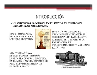 INTRODUCCIÓN
• LA INDUSTRIA ELÉCTRICA EN EL MUNDO HA TENIDO UN
DESARROLLO IMPORTANTE:
1879 THOMAS ALVA
EDISON INVENTA LA
LÁMPARA ELÉCTRICA
1882 THOMAS ALVA
EDISON PUSO EN SERVICIO
LA PRIMERA CENTRAL ELÉCTRICA.
EN EL MISMO AÑO EN LONDRES SE
PUSO EL PRIMER SISTEMA DE
ENERGÍA PÚBLICA.
1888 EL PROBLEMA DE LA
TRANSMISIÓN A DISTANCIA SE
SOLUCIONA CON LA CORRIENTE
ALTERNA. ESTO PERMITIÓ LA
FABRICACIÓN DE
TRANSFORMADORES Y MÁQUINAS
ROTATIVAS
 