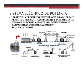 SISTEMA ELÉCTRICO DE POTENCIA
• UN SISTEMA ELÉCTRICO DE POTENCIA ES AQUEL QUE
PERMITE GENERAR-TRANSPORTAR Y DISTRIBUIR LA
ENERGÍA ELÉCTRICA, HASTA LOS CONSUMIDORES,
BAJO CIERTAS CONSIDERACIONES Y
REQUERIMIENTOS
 