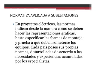 NORMATIVA APLICADA A SUBESTACIONES
• En proyectos eléctricos, las normas
indican desde la manera como se deben
hacer las representaciones graficas,
hasta especificar las formas de montaje
y prueba a que deben someterse los
equipos. Cada país posee sus propias
normas, desarrolladas de acuerdo a las
necesidades y experiencias acumuladas
por los especialistas.
 