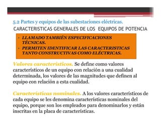 CARACTERISTICAS GENERALES DE LOS EQUIPOS DE POTENCIA
• LLAMADO TAMBIÉN ESPECIFICACIONES
TÉCNICAS.
• PERMITEN IDENTIFICAR LAS CARACTERISTICAS
TANTO CONSTRUCTIVAS COMO ELÉCTRICAS.
Valores característicos. Se define como valores
característicos de un equipo con relación a una cualidad
determinada, los valores de las magnitudes que definen al
equipo con relación a esta cualidad.
Características nominales. A los valores característicos de
cada equipo se les denomina características nominales del
equipo, porque son los empleados para denominarlos y están
inscritas en la placa de características.
5.2 Partes y equipos de las subestaciones eléctricas.
 