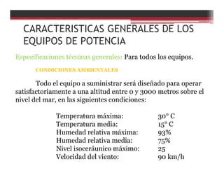 CARACTERISTICAS GENERALES DE LOS
EQUIPOS DE POTENCIA
Especificaciones técnicas generales: Para todos los equipos.
CONDICIONES AMBIENTALES
Todo el equipo a suministrar será diseñado para operar
satisfactoriamente a una altitud entre 0 y 3000 metros sobre el
nivel del mar, en las siguientes condiciones:
Temperatura máxima: 30° C
Temperatura media: 15° C
Humedad relativa máxima: 93%
Humedad relativa media: 75%
Nivel isoceráunico máximo: 25
Velocidad del viento: 90 km/h
 