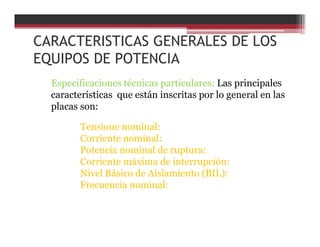 CARACTERISTICAS GENERALES DE LOS
EQUIPOS DE POTENCIA
Especificaciones técnicas particulares: Las principales
características que están inscritas por lo general en las
placas son:
Tensione nominal:
Corriente nominal:
Potencia nominal de ruptura:
Corriente máxima de interrupción:
Nivel Básico de Aislamiento (BIL):
Frecuencia nominal:
 