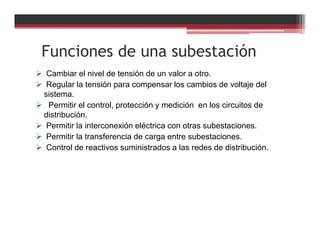 Funciones de una subestación
Cambiar el nivel de tensión de un valor a otro.
Regular la tensión para compensar los cambios de voltaje del
sistema.
Permitir el control, protección y medición en los circuitos de
distribución.
Permitir la interconexión eléctrica con otras subestaciones.
Permitir la transferencia de carga entre subestaciones.
Control de reactivos suministrados a las redes de distribución.
 