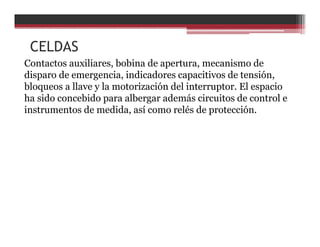 Contactos auxiliares, bobina de apertura, mecanismo de
disparo de emergencia, indicadores capacitivos de tensión,
bloqueos a llave y la motorización del interruptor. El espacio
ha sido concebido para albergar además circuitos de control e
instrumentos de medida, así como relés de protección.
CELDAS
 