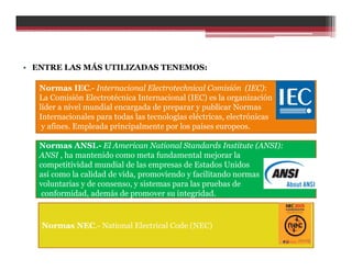 • ENTRE LAS MÁS UTILIZADAS TENEMOS:
Normas IEC.- Internacional Electrotechnical Comisión (IEC):
La Comisión Electrotécnica Internacional (IEC) es la organización
líder a nivel mundial encargada de preparar y publicar Normas
Internacionales para todas las tecnologías eléctricas, electrónicas
y afines. Empleada principalmente por los países europeos.
Normas ANSI.- El American National Standards Institute (ANSI):
ANSI , ha mantenido como meta fundamental mejorar la
competitividad mundial de las empresas de Estados Unidos
así como la calidad de vida, promoviendo y facilitando normas
voluntarias y de consenso, y sistemas para las pruebas de
conformidad, además de promover su integridad.
Normas NEC.- National Electrical Code (NEC)
 