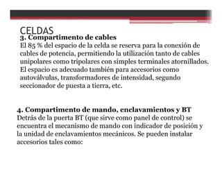 3. Compartimento de cables
El 85 % del espacio de la celda se reserva para la conexión de
cables de potencia, permitiendo la utilización tanto de cables
unipolares como tripolares con simples terminales atornillados.
El espacio es adecuado también para accesorios como
autoválvulas, transformadores de intensidad, segundo
seccionador de puesta a tierra, etc.
4. Compartimento de mando, enclavamientos y BT
Detrás de la puerta BT (que sirve como panel de control) se
encuentra el mecanismo de mando con indicador de posición y
la unidad de enclavamientos mecánicos. Se pueden instalar
accesorios tales como:
CELDAS
 