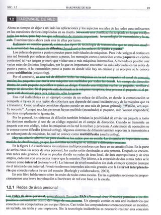 I CAP. l sEc. L2 HARDWAREDERED
de du-
Internet
un chico
(spam)
) han
en-
de spam
de leer
forma
las
de una
donde
es-
Abn,
seno
difrcil
y por
pero
un
ban-
Buena
he-
de
Ahora es tiempo de dejar a un lado las aplicaciones y los aspectos sociales de las redes para enfocarnos
enlascuestionestécnicasimplicadasensudiseño.n
@*e.sehMsM F,*Rffi süafu p@'
¡n{4. Examinaremos ahora cada una de ellas por turno.
{fuhlúlnde*e €súr,r@eaho
r1^l
Los enlaces de punto a punto conectan pares individuales de máquinas. Para ir del origen al destino en
una red fotmada por enlaces de punto a punto, los mensajes cortos (conocidos como paquetes en ciertos
contextos) talvez tengan primero que visitar una o más máquinas intermedias. A menudo es posible usar
varias rutas de distintas longitudes, por 1o que es importante encontrar las más adecuadas en las redes de
punto a punto. A la transmisión punto a punto en donde sólo hay un emisor y un receptor se le conoce
como unidifu si6n (un i c as t in g).
Por el contrario, i-
-r-tr,'* - . e¡mpodad,rceeeióm
I
-
Una red inalámbrica es un ejemplo común de un enlace de difusión, en donde la comunicación se
comparte a trgvés de una región de cobertura que depende del canal inalámbrico y de la máquina que va
a transmitir. Como analogía considere alguien parado en una sala de juntas gritandg: "Úats6n, ven aquí.
Te necesito". Aunque muchas personas hayan recibido (escuchado) el paquete, sólo Watson responderá;
los otros simplemente lo ignorarán.
Por lo general, los sistemas de difusión también brindan la posibilidad de enviar un paquete a todos
los destinos mediante el uso de un código especial en el campo de dirección. Cuando se transmite un
paquete con este código, todas las máquinas en la red lo reciben y procesan. A este modo de operación se
le conoce como difusión (broadcasting). Algunos sistemas de difusión también soportan la transmisión a
un subconjunto de máquinas, lo cual se conoce como multidifusión (multicasting).
serln-pnrrss¡"eeseúm-k'dñfirfiiBñ6" i¡
-,tr$ n
En la figura l-6 clasificamos los sistemas multiprocesadores con base en su tamaño fisico. En la parte
de aniba están las redes de área personal, las cuales están destinadas a una persona. Después se encuen-
tran redes más grandes. Éstas se pueden dividir en redes de área local, de área metropoi itana y de área
amplia, cada una con una escala mayor que la anterior. Por último, a la conexión de dos o más redes se le
conoce como interred (internetwork).La Intemet de nivel mundial es sin duda el mejor ejemplo (aunque
no el único) de una interred. Pronto tendremos interredes aún más grandes con la Internet interplanela-
ria que conecta redes a través del espacio (Burleigh y colaboradores, 2003).
En este libro hablaremos sobre las redes de todas estas escalas. En las siguientes secciones le propor-
cionaremos una breve introducción al hardware de red con base en la escala.
1.2.1 Redes de área personal
&a+re&S"@+tg.lbg{adas*
"qpefqoqB. Un ejemplo común es una red inalámbrica que
conecta a una computadora con sus periféricos. Casi todas las computadoras tienen conectado ul monitor,
un teclado, un ratón y una impresora. Sin la tecnología inalámbrica es necesario realizar esta conexión
las
de
 