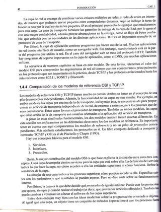 La capade red se encarga de combinar varios enlaces múltiples en redes, y redes de redes en interre-
des, de manera que podamos enviar paquetes entre computadoras distantes' Aquí se incluye la tarea de
buscar la ruta por la cual enviarán los paquetes. IP es el principal protocolo de ejemplo que estudiaremos
para esta capa.Lacapa de transporte iortatece las garantías de entrega de la capa de Red, por 1o general
con una mayor confiabilidad, además provee abstricciones en la entrega, como un flujo de bytes confia-
ble, que coincida con las necesidades de las distintas aplicaciones. TCP es un importante ejemplo de un
protocolo de caPa de transPorte
por último, tu cup,uáe aplicación contiene programas que-hacen uso de la red' Muchas aplicaciones
en red tienen interfaces de usuario, como un nuu.gádot *"b. sitt embargo, nuestro interés-está en la par-
te del programa que utiliza la red. En el caso del navegador web se trata del protocolo HTTP' También
hay programas de soporte importantes en la capa de aplicación, como el DNS' que muchas aplicaciones
utilizan.
La secuencia de nuestros capítulos se basa en este modelo' De esta forma' retenemos el valor del
modelo oSI para comprender las arquitecturas de red al tiempo que nos concentramos principalmente
en los protocolos que s'on importantes enla práctica, desde fCfnf y los protocolos relacionados hasta los
más recientes como 802.11, SONET y Bluetooth'
rNtnooucclÓN
1.4.4 comparación de los modelos de referencia osl y TcP/lP
Los modelos de referencia osl y TCPaP tienen mucho en común. Ambos se basan en el concepto de una
;1;;*-ffios inaepenoientás. Además,la funcionalidad de las capas es muy similar' Por ejemplo' en
ambos modelos tu,
"upi,
po, encima de la de transporte, incluyendo ésta, se encuentran ahipara propor-
cionar un servicio de transporte independiente de lá red, de extremo a extremo, para los procesos que de
sean comunicarse. Estas
"*pa.
for*an el proveedor de transporte' También en ambos modelos' las capaS
á"" .ri¿r arriba de ta de transporte son usuarias orientadas a la aplicación del servicio de transporte'
Apesar de estas similitudes tundamentales,los dos modelos t"-b1T'ltl:l^T::$tflTliT;
."";:;;;;.;;i";;.mos en las diferencias ctave entre los dos modelos de referencia' Es import
tener en cuenta que aq-uí compararem os los modelos de referencia y no las pilas dl.nr?tocolos co
pondientes. tr¡¿s a¿etant.
"*todiur.*os
los protocolos en sí. un libro completo dedicado a comparar
contrastar TCP/P y OSI es el de Piscitello y Chapin (1993)'
Hay tres conceptos básicos para el modelo OSI:
1. Servicios.
2. Interfaces.
3. Protocolos.
Quizá, la mayor contribución del modelo osl es que hace explícita la distinción entfe estos tres (
ceptos. Cadacapadesempeña ciertos servicios patalacapa.que está t"E
1t-i; Yj:i1t]li:"|,:"il
1ffi;lü; hJ;l;;;p", no cómo acceden u.ltu lu,
".ttidud".
superiores ni cómo tunciona' Define
semántica de la capa'
^-^. i-¿rino q rns nrnce reden acceder a ella. Especifica
La intedaz de una capa indica a los procesos superrores como pI
i
les son los parámetro, y'qoe resultados se pueden esperar' Pero no dice nada sobre su funcionam
interno.
por último, la capaes la que debe decidir quéprotocolos de iguales utilizar. Puede usar los
or" il;;,;i;;üluando realice el trabajo (es decir, qrr".p.ou"u los servicios ofrecidos)' También
puede cambiar a voluntad sin afectar el software de las capas supenores'
,-,-- ^ ^: r- ^-:^-+^ A^. ^hia
lruEug v4l¡rurqr e Yvrsr¡r
Estas ideas
"rr.u¡un
-uy bien con las ideas modernás sobre la programación orientada a obj
Al igual que una capa, un ou¡"to tiene un conjunto de métodos (operaciones) que los procesos
 