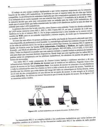 INTRODUCCIÓN
El trabajo en este campo confu]o ranjfminte
"
qt"
11111empresas
empezaran con la comercia-
lización de las redes r-Ñlnui¿*uricas' El problema era que ni siquiera habíá dos de ellas que fueran
compatibles. ru prorizuu.iár, á. .rt¿n¿ares implicabl qYe unaco.l^rputadora equipada con un radio marca
xno trabajaría en un cuarto equipado con una estación base marca i a me¿ia¿ós de la década de 1990'
ra industria decidió que sería muy conveni;;;;;;, un estándar pu* tu. redes LAN inalámbricas' de
modo que er comité I;;;';; ;;úía estandaiái" i* ,.¿". t AN ar¿muricas recibió ratarea de idear un
..ia'aá'n"*lli:'"i.til'ñilll'iÍJ;""u1a: cómo rlamar a este estándar. rodos 10s demás estándares
de LAN tenían,ú-.;;;^;;mo 802.1, toz.z-v-ló23 hasta 802.10, así que al estándar de LAN ina-
lámbrica se le dio .l;;-;soz.rr.'Bn t"'jJd;ffiffiionuií"rr" estándar se le conoce con el
nombre de wiFi, p.r;;, ; estándar importunl" y merece respeto, de modo que lo llamaremos por
* "ff::L-*3 ,l];' dinc'. Er primer nrobr.911er1tlli:,:1?"',?,1f:*:T:i::ffi;Ti""u"
que estu-
viera disponible, de pr"iÁ"iu u,ti""t *ut¿]ui' ia metodologiu
"titi"tOa
fue contraria a la que se utilizó
en las redes ¿" t"t"roná,oáu'. e' vez de
"",.lo""Lo;i;ioso.iujo-ti"encia'
los sistemas 802'11 operan en
bandas sin licencia
";;;i",
bandas rsM d;;;J;iales' Científit"t v nncoitas' del inglés Industrial'
Scientific, and Medicat)definidas.po, .t tt$:'iü;ii"-tt;,-* -gi6 N.o'' 2'4-2's GHz' 5,25-5,25
GHz). Todos tos dispositivos puedén rrrut
"* ".p.ctro
siempre y cuando limiten su potencia de transmr-
sión para dejar que ,""x'1rr"" ¿i.tintos dispositivls' Desde ro"go qt'" ttto significa que los radios 802'11
nodrían entrar en competencia con los ter¿'rorros inulámbricos, los abridorá de puertas de garaje y los
il*i:.t:#:'J"*Ti11
están compuestas.de clientes (como raptops v t9.:f?"ot^móviles) v de una
infraestructura llamada Ap (puntos d" A;;.ó^;;; ;. instata'eri-los edificios' Algunas veces a los
puntos de acceso *" tá. uur* estaciones i;;;. ilt puntos ¿" ut"t'o se conectan a la red alámbrica
v toda ra comunrca"io" L"o" ros clientes se
'eva
a óabo a través de un punto de¿cceso. También es
posible que los .ri*á,
-que
están dentro ;i;;";" del radio se comuniquen en forma directa' como
en el caso de dos computadoru, .n unu^oi-"itl-Ji" un punto de acceso' A este arreglo se le conoce
como red ad. hoc.se utitiza con menor f;;;;i;q"" ét ,,'o¿o ¿" p""to de acceso' En la figura 1-33
se muestran ambos modos'
M
Figura 1-33' (a) Red inalámbrica con un punto de acceso' (b)Red ad hoc'
La transmisión g02.1r se comprica debido a ras condiciones inarámbricas que varian incluso con
pequeños cambios
"rr-"i^.rrio*o.
bn las fr.;;;i;, usadas para 802'11 las señales de radio pueden
[
KK(a)
l*z-
 