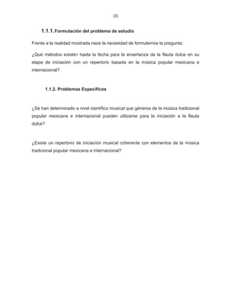 [3]
1.1.1.Formulación del problema de estudio
Frente a la realidad mostrada nace la necesidad de formularnos la pregunta:
¿Qué métodos existen hasta la fecha para la enseñanza de la flauta dulce en su
etapa de iniciación con un repertorio basada en la música popular mexicana e
internacional?
1.1.2. Problemas Específicos
¿Se han determinado a nivel científico musical que géneros de la música tradicional
popular mexicana e internacional pueden utilizarse para la iniciación a la flauta
dulce?
¿Existe un repertorio de iniciación musical coherente con elementos de la música
tradicional popular mexicana e internacional?
 