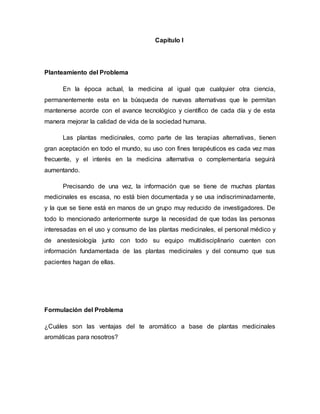 Capítulo I
Planteamiento del Problema
En la época actual, la medicina al igual que cualquier otra ciencia,
permanentemente esta en la búsqueda de nuevas alternativas que le permitan
mantenerse acorde con el avance tecnológico y científico de cada día y de esta
manera mejorar la calidad de vida de la sociedad humana.
Las plantas medicinales, como parte de las terapias alternativas, tienen
gran aceptación en todo el mundo, su uso con fines terapéuticos es cada vez mas
frecuente, y el interés en la medicina alternativa o complementaria seguirá
aumentando.
Precisando de una vez, la información que se tiene de muchas plantas
medicinales es escasa, no está bien documentada y se usa indiscriminadamente,
y la que se tiene está en manos de un grupo muy reducido de investigadores. De
todo lo mencionado anteriormente surge la necesidad de que todas las personas
interesadas en el uso y consumo de las plantas medicinales, el personal médico y
de anestesiología junto con todo su equipo multidisciplinario cuenten con
información fundamentada de las plantas medicinales y del consumo que sus
pacientes hagan de ellas.
Formulación del Problema
¿Cuáles son las ventajas del te aromático a base de plantas medicinales
aromáticas para nosotros?
 