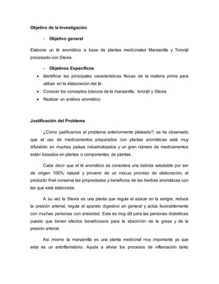 Objetivo de la Investigación
- Objetivo general
Elaborar un té aromático a base de plantas medicinales Manzanilla y Toronjil
procesado con Stevia.
- Objetivos Específicos
 Identificar las principales características físicas de la materia prima para
utilizar en la elaboración del té.
 Conocer los conceptos básicos de la manzanilla, toronjil y Stevia
 Realizar un análisis aromático
Justificación del Problema
¿Cómo justificamos el problema anteriormente plateado?; se ha observado
que el uso de medicamentos preparados con plantas aromáticas está muy
difundido en muchos países industrializados y un gran número de medicamentos
están basados en plantas o componentes de plantas.
Cabe decir que el té aromático se considera una bebida saludable por ser
de origen 100% natural y provenir de un inocuo proceso de elaboración, el
producto final conserva las propiedades y beneficios de las hierbas aromáticas con
las que está elaborada.
A su vez la Stevia es una planta que regula el azúcar en la sangre, reduce
la presión arterial, regula el aparato digestivo en general y actúa favorablemente
con muchas personas con ansiedad. Esta es muy útil para las personas diabéticas
puesto que tienen efectos beneficiosos para la absorción de la grasa y de la
presión arterial.
Asi mismo la manzanilla es una planta medicinal muy importante ya que
esta es un antinflamatorio. Ayuda a aliviar los procesos de inflamación tanto
 