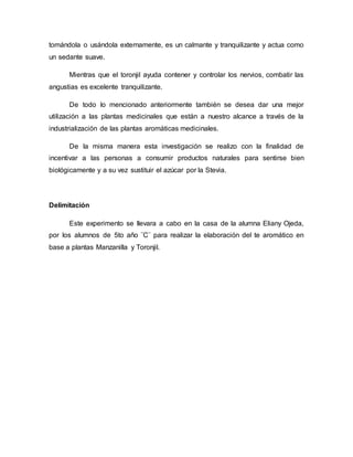 tomándola o usándola externamente, es un calmante y tranquilizante y actua como
un sedante suave.
Mientras que el toronjil ayuda contener y controlar los nervios, combatir las
angustias es excelente tranquilizante.
De todo lo mencionado anteriormente también se desea dar una mejor
utilización a las plantas medicinales que están a nuestro alcance a través de la
industrialización de las plantas aromáticas medicinales.
De la misma manera esta investigación se realizo con la finalidad de
incentivar a las personas a consumir productos naturales para sentirse bien
biológicamente y a su vez sustituir el azúcar por la Stevia.
Delimitación
Este experimento se llevara a cabo en la casa de la alumna Eliany Ojeda,
por los alumnos de 5to año ¨C¨ para realizar la elaboración del te aromático en
base a plantas Manzanilla y Toronjil.
 