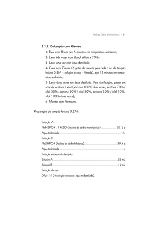 | 37
3.1.2. Coloração com Giemsa
1- Fixar com Bouin por 5 minutos em temperatura ambiente;
2- Lavar três vezes com álcool etílico a 70%;
3- Lavar uma vez com água destilada;
4- Corar com Giemsa (6 gotas de corante para cada 1mL de tampão
fosfato 0,2M – solução de uso – filtrado), por 15 minutos em tempe-
ratura ambiente;
5- Lavar duas vezes em água destilada. Para clarificação, passar em
série de acetona / xilol (acetona 100% duas vezes, acetona 70% /
xilol 30%, acetona 50% / xilol 50%, acetona 30% / xilol 70%,
xilol 100% duas vezes);
6- Montar com Permount.
Preparação do tampão fosfato 0,2M:
Solução A:
NaH2PO4 . 1 H2O (fosfato de sódio monobásico) ................. 27,6 g
Água tridestilada.......................................................................... 1 L
Solução B:
Na2HPO4 (fosfato de sódio bibásico)...................................... 39,4 g
Água tridestilada.............................................................................1L
Solução estoque do tampão:
Solução A................................................................................28 mL
Solução B.................................................................................72 mL
Solução de uso:
Diluir 1:10 (solução estoque: água tridestilada).
Biologia Celular e Ultraestrutura
 