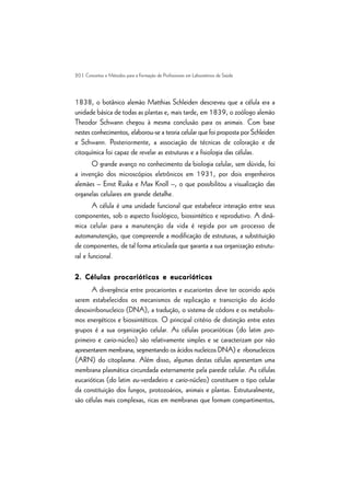 20 | Conceitos e Métodos para a Formação de Profissionais em Laboratórios de Saúde
1838, o botânico alemão Matthias Schleiden descreveu que a célula era a
unidade básica de todas as plantas e, mais tarde, em 1839, o zoólogo alemão
Theodor Schwann chegou à mesma conclusão para os animais. Com base
nestes conhecimentos, elaborou-se a teoria celular que foi proposta por Schleiden
e Schwann. Posteriormente, a associação de técnicas de coloração e de
citoquímica foi capaz de revelar as estruturas e a fisiologia das células.
O grande avanço no conhecimento da biologia celular, sem dúvida, foi
a invenção dos microscópios eletrônicos em 1931, por dois engenheiros
alemães – Ernst Ruska e Max Knoll –, o que possibilitou a visualização das
organelas celulares em grande detalhe.
A célula é uma unidade funcional que estabelece interação entre seus
componentes, sob o aspecto fisiológico, biossintético e reprodutivo. A dinâ-
mica celular para a manutenção da vida é regida por um processo de
automanutenção, que compreende a modificação de estruturas, a substituição
de componentes, de tal forma articulada que garanta a sua organização estrutu-
ral e funcional.
2. Células procarióticas e eucarióticas
2. Células procarióticas e eucarióticas
2. Células procarióticas e eucarióticas
2. Células procarióticas e eucarióticas
2. Células procarióticas e eucarióticas
A divergência entre procariontes e eucariontes deve ter ocorrido após
serem estabelecidos os mecanismos de replicação e transcrição do ácido
desoxirribonucleico (DNA), a tradução, o sistema de códons e os metabolis-
mos energéticos e biossintéticos. O principal critério de distinção entre estes
grupos é a sua organização celular. As células procarióticas (do latim pro-
primeiro e cario-núcleo) são relativamente simples e se caracterizam por não
apresentarem membrana, segmentando os ácidos nucleicos DNA) e ribonucleicos
(ARN) do citoplasma. Além disso, algumas destas células apresentam uma
membrana plasmática circundada externamente pela parede celular. As células
eucarióticas (do latim eu-verdadeiro e cario-núcleo) constituem o tipo celular
da constituição dos fungos, protozoários, animais e plantas. Estruturalmente,
são células mais complexas, ricas em membranas que formam compartimentos,
 