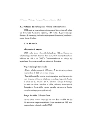 38 | Conceitos e Métodos para a Formação de Profissionais em Laboratórios de Saúde
3.2. Protocolo de marcação do retículo endoplasmático
O RE pode ser observado por microscopia de fluorescência pela utiliza-
ção de marcador fluorescente específico, o ER-Tracker. E, por microscopia
eletrônica de transmissão, utilizando-se citoquímica ultraestrutural, revelando a
enzima glicose-6-fosfato.
3.2.1. ER-Tracker
• Preparação de reagentes
O ER-Tracker Green é fornecido liofilizado em 100 mg. Preparar uma
solução estoque de 1mM. Para isso, deve-se diluir todo o conteúdo do frasco
liofilizado em 128 mL de DMSO. É recomendado que esta solução seja
separada em alíquotas e estocada em freezer com dessecante.
Preparo da solução de marcação
• Diluir a solução estoque de ER-Tracker a 1 mm para a concentração
recomendada de 500 mm em meio simples;
• Para células aderidas, remover o meio da cultura, lavar três vezes com
meio simples e adicionar a solução de marcação pré-aquecida. Incubar
as células por 30 minutos a 37 °C. Substituir a solução de marcação
por meio de cultura e visualizar as células, utilizando microscópio de
fluorescência. Se as células a serem marcadas precisarem ser fixadas,
consultar as etapas de marcação a seguir.
Fixação das células ER-Tracker Green
Lavar as células em meio simples por três vezes. Fixar com PFA 4% por
20 minutos em temperatura ambiente. Lavar três vezes com PBS, mon-
tar entre lâmina e lamínula com DABCO.
 