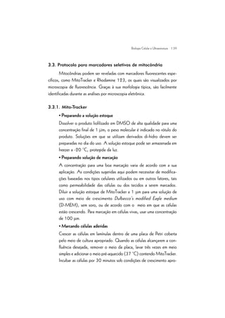 | 39
3.3. Protocolo para marcadores seletivos de mitocôndria
Mitocôndrias podem ser reveladas com marcadores fluorescentes espe-
cíficos, como MitoTracker e Rhodamine 123, os quais são visualizados por
microscopia de fluorescência. Graças à sua morfologia típica, são facilmente
identificadas durante as análises por microscopia eletrônica.
3.3.1. Mito-Tracker
• Preparando a solução estoque
Dissolver o produto liofilizado em DMSO de alta qualidade para uma
concentração final de 1 µm; o peso molecular é indicado no rótulo do
produto. Soluções em que se utilizam derivados di-hidro devem ser
preparadas no dia do uso. A solução estoque pode ser armazenada em
freezer a -20 °C, protegida da luz.
• Preparando solução de marcação
A concentração para uma boa marcação varia de acordo com a sua
aplicação. As condições sugeridas aqui podem necessitar de modifica-
ções baseadas nos tipos celulares utilizados ou em outros fatores, tais
como permeabilidade das células ou dos tecidos a serem marcados.
Diluir a solução estoque de MitoTracker a 1 mm para uma solução de
uso com meio de crescimento Dulbecco’s modified Eagle medium
(D-MEM), sem soro, ou de acordo com o meio em que as células
estão crescendo. Para marcação em células vivas, usar uma concentração
de 100 mm.
• Marcando células aderidas
Crescer as células em lamínulas dentro de uma placa de Petri coberta
pelo meio de cultura apropriado. Quando as células alcançarem a con-
fluência desejada, remover o meio da placa, lavar três vezes em meio
simples e adicionar o meio pré-aquecido (37 °C) contendo MitoTracker.
Incubar as células por 30 minutos sob condições de crescimento apro-
Biologia Celular e Ultraestrutura
 