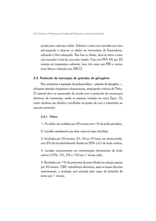 40 | Conceitos e Métodos para a Formação de Profissionais em Laboratórios de Saúde
priadas para cada tipo celular. Substituir o meio com marcador por meio
pré-aquecido e observar as células em microscópio de fluorescência,
utilizando o filtro adequado. Para fixar as células, deve-se retirar o meio
com marcador e lavá-las com meio simples. Fixar com PFA 4% por 20
minutos em temperatura ambiente, lavar três vezes com PBS e montar
entre lâmina e lamínula com DBCO.
3.4. Protocolo de marcação de grânulos de glicogênio
Para caracterizar a expressão de polissacarídeos – grânulos de glicogênio –,
utilizamos métodos citoquímicos ultraestruturais, empregando a técnica de Thiéry.
O material deve ser processado de acordo com o protocolo de microscopia
eletrônica de transmissão, sendo as amostras incluídas em resina Epon. Os
cortes ultrafinos são obtidos e recolhidos em grades de ouro e submetidos ao
seguinte protocolo:
3.4.1. Thièry
1- As células são oxidadas por 20 minutos com 1% de ácido periódico;
2- Lavadas rapidamente por duas vezes em água destilada;
3- Incubadas por 30 minutos, 24, 48 ou 72 horas, em câmara úmida,
com 2% de tiocarbohidrazida diluída em 20% (v/v) de ácido acético;
4- Lavadas sucessivamente em concentrações decrescentes de ácido
acético (10%, 5%, 3% e 1%) por 1 minuto cada;
5- Reveladas com 1% de proteinato de prata diluído em solução aquosa
por 30 minutos. OBS: metodologia alternativa, após as etapas descritas
anteriormente, a revelação será realizada pelo vapor de tetróxido de
ósmio por 1 minuto;
 