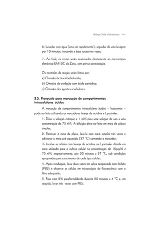 | 41
6- Lavadas com água (uma vez rapidamente), seguidas de uma lavagem
por 10 minutos, trocando a água sucessivas vezes;
7- Ao final, os cortes serão examinados diretamente ao microscópio
eletrônico EM10C da Zeiss, sem prévia contrastação.
Os controles da reação serão feitos por:
a) Omissão de tiocarbohidrazida;
b) Omissão da oxidação com ácido periódico;
c) Omissão dos agentes reveladores.
3.5. Protocolo para marcação de compartimentos
intracelulares ácidos
A marcação de compartimentos intracelulares ácidos – lisossomos –
pode ser feita utilizando os marcadores laranja de acridina e Lysotraker:
1- Diluir a solução estoque a 1 mM para uma solução de uso a uma
concentração de 75 nM. A diluição deve ser feita em meio de cultura
simples;
2- Remover o meio da placa, lavá-la com meio simples três vezes e
adicionar o meio pré-aquecido (37 °C) contendo o marcador;
3- Incubar as células com laranja de acridina ou Lysotraker diluída em
meio utilizado para o cultivo celular na concentração de 10mg/ml e
75 nM, respectivamente, por 30 minutos a 37 ºC, sob condições
apropriadas para crescimento de cada tipo celular;
4- Após incubação, lavar duas vezes em salina tamponada com fosfato
(PBS) e observar as células em microscópio de fluorescência com o
filtro adequado;
5- Fixar com 2% paraformaldeido durante 20 minutos a 4 ºC e, em
seguida, lavar três vezes com PBS;
Biologia Celular e Ultraestrutura
 
