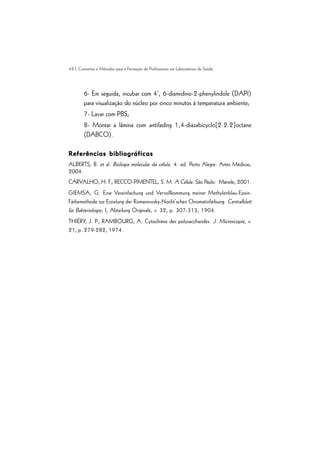 42 | Conceitos e Métodos para a Formação de Profissionais em Laboratórios de Saúde
6- Em seguida, incubar com 4’, 6-diamidino-2-phenylindole (DAPI)
para visualização do núcleo por cinco minutos à temperatura ambiente;
7- Lavar com PBS;
8- Montar a lâmina com antifading 1,4-diazabicyclo[2.2.2]octane
(DABCO).
Referências bibliográficas
Referências bibliográficas
Referências bibliográficas
Referências bibliográficas
Referências bibliográficas
ALBERTS, B. et al. Biologia molecular da célula. 4. ed. Porto Alegre: Artes Médicas,
2004.
CARVALHO, H. F.; RECCO-PIMENTEL, S. M. A Célula. São Paulo: Manole, 2001.
GIEMSA, G. Eine Vereinfachung und Vervollkommung meiner Methylenblau-Eosin-
Färbemethode zur Erzielung der Romanowsky-Nocht’schen Chromatinfärbung. Centralblatt
für Bakteriologie, I, Abteilung Originale, v. 32, p. 307-313, 1904.
THIÉRY, J. P.; RAMBOURG, A. Cytochimie des polysaccharides. J. Microscopie, v.
21, p. 279-282, 1974.
 