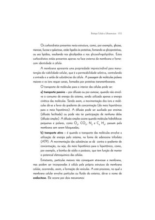 | 23
Os carboidratos presentes nesta estrutura, como, por exemplo, glicose,
manose, fucose e galactose, estão ligados às proteínas, formando as glicoproteínas;
ou aos lipídios, resultando nos glicolípidios e nos glicoesfingolipídios. Estes
carboidratos estão presentes apenas na face externa da membrana e forne-
cem identidade à célula.
A membrana apresenta uma propriedade imprescindível para manu-
tenção da viabilidade celular, que é a permeabilidade seletiva, controlando
a entrada e a saída de substâncias da célula. A passagem de moléculas polares
maiores e os íons requer canais, formados por proteínas transmembranares.
O transporte de moléculas para o interior das células pode ser:
a) transporte passivo – por difusão ou por osmose, quando não envol-
ve o consumo de energia do sistema, sendo utilizada apenas a energia
cinética das moléculas. Sendo assim, a movimentação dos íons e molé-
culas dá-se a favor do gradiente de concentração (do meio hipertônico
para o meio hipotônico). A difusão pode ser auxiliada por enzimas
(difusão facilitada) ou pode não ter participação de nenhuma delas
(difusão simples). A difusão simples ocorre quando moléculas hidrofóbicas
pequenas e polares, como O2
, CO2
, N2
e C6
H6
, passam pela
membrana sem serem bloqueadas;
b) transporte ativo – é quando o transporte das moléculas envolve a
utilização de energia pelo sistema, na forma de adenosina trifosfato
(ATP). A movimentação das substâncias se dá contra o gradiente de
concentração, ou seja, do meio hipotônico para o hipertônico, como,
por exemplo, a bomba de sódio e potássio, que tem função de manter
o potencial eletroquímico das células.
Entretanto, partículas maiores não conseguem atravessar a membrana,
mas podem ser incorporadas à célula pela própria estrutura da membrana
celular, ocorrendo, assim, a formação de vesículas. A este processo, no qual a
membrana celular envolve partículas ou fluido do exterior, dá-se o nome de
endocitose. Ele ocorre por dois mecanismos:
Biologia Celular e Ultraestrutura
 