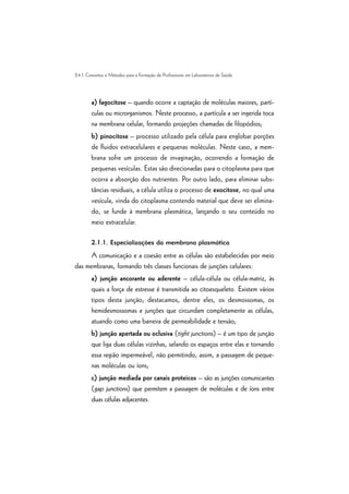 24 | Conceitos e Métodos para a Formação de Profissionais em Laboratórios de Saúde
a) fagocitose – quando ocorre a captação de moléculas maiores, partí-
culas ou microrganismos. Neste processo, a partícula a ser ingerida toca
na membrana celular, formando projeções chamadas de filopódios;
b) pinocitose – processo utilizado pela célula para englobar porções
de fluidos extracelulares e pequenas moléculas. Neste caso, a mem-
brana sofre um processo de invaginação, ocorrendo a formação de
pequenas vesículas. Estas são direcionadas para o citoplasma para que
ocorra a absorção dos nutrientes. Por outro lado, para eliminar subs-
tâncias residuais, a célula utiliza o processo de exocitose, no qual uma
vesícula, vinda do citoplasma contendo material que deve ser elimina-
do, se funde à membrana plasmática, lançando o seu conteúdo no
meio extracelular.
2.1.1. Especializações da membrana plasmática
A comunicação e a coesão entre as células são estabelecidas por meio
das membranas, formando três classes funcionais de junções celulares:
a) junção ancorante ou aderente – célula-célula ou célula-matriz, às
quais a força de estresse é transmitida ao citoesqueleto. Existem vários
tipos desta junção; destacamos, dentre eles, os desmossomas, os
hemidesmossomas e junções que circundam completamente as células,
atuando como uma barreira de permeabilidade e tensão;
b) junção apertada ou oclusiva (tight junctions) – é um tipo de junção
que liga duas células vizinhas, selando os espaços entre elas e tornando
essa região impermeável, não permitindo, assim, a passagem de peque-
nas moléculas ou íons;
c) junção mediada por canais proteicos – são as junções comunicantes
(gap junctions) que permitem a passagem de moléculas e de íons entre
duas células adjacentes.
 