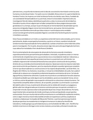 patrioterismo, una profunda resistencia ante la idea de una estrecha interrelación entre los seres 
humanos y los demás primates. Y en parte eso era indudable. Broca creía en la superioridad de los 
hombres f rente a las mujeres y en la de los blancos frente a las demás razas. Broca, fundador de 
una sociedad de librepensadores en su juventud, creía en la necesidad e importancia de una 
investigacion libre de trabas y dedic6 buena parte de su vida a la consecución de tal objetivo. 
Considero injusto criticar a alguien por no haber compartido las ideas progresistas que están 
gestándose en su tiempo, aunque no por ello deja de ser tremendamente desalentador que los 
prejuicios retrógrados lleguen a tener tan tremenda fuerza persuasiva. Este tema plantea 
enojosas incertidumbres acerca de que ideas vistas en nuestra época como verdades 
convencionales genéricamente aceptadas llegaran a considerarlas fanatismo gratuito nuestros 
inmediatos sucesores. 
Estos frascos olvidados en un rincón y su espantoso contenido fueron coleccionados, por lo menos 
parcialmente, desde una perspectiva humanista, y quizá en un futuro, cuando el estudio del 
cerebro humano haya avanzado de forma substancial, vuelvan a mostrarse como materiales útiles 
para la investigación. Por mi parte, desearía conocer algo más acerca de aquel bigotudo marinero 
cuya cabeza fue trasladada a Paris desde Nueva Caledonia. 
Pero la contemplación de esta especie de cámara de los horrores evoca de inmediato y 
espontáneamente otros pensamientos perturbadores. Ante todo, no podemos evitar un intense 
sentimiento de simpatía hacia seres cuya existencia nos es recordada de modo tan indecoroso, y 
muy especialmente hacia aquellas personas muertas en su juventud o con sufrimiento. Los 
caníbales originarios del noroeste de Nueva Guinea usan para la construcción de las jambas y 
dinteles de sus viviendas amontonamientos de calaveras. Quizá sean estos los mejores materiales 
para construcción de que disponen, pero los arquitectos del país no pueden ignorar por completo 
el terror que desencadenan sus construcciones en los viajeros desprevenidos. Las SS de Hitler, los 
Ángeles del Infierno, los chamanes, los piratas, e incluso los embotelladores de yodo, han usado el 
símbolo de la calavera con el propósito evidente de despertar sentimientos de terror. Se trata de 
algo perfecta y totalmente coherente. Cuando me encuentro en una habitación llena de calaveras 
es bastante probable que ande alguien por los alrededores, quizá una manada de hienas, tal vez 
un tétrico y active decapitador cuya ocupación o distracción es coleccionar cráneos humanos. Tan 
inquietantes compañías deben evitarse o, de ser posible, proceder a su eliminación. La comezón 
del cabello sobre mi nuca, la aceleración del pulso y de los latidos del corazón y un pegajoso y 
gélido sudor han sido generados por el proceso evolutivo para que me apreste a combatir o a 
emprender la huida. Quienes evitan la decapitaci6n dejan tras sí mayor descendencia. Por tanto, 
experimentar tales sensaciones de miedo constituye una clara ventaja desde una perspectiva 
evolucionista. Pero aun resulta más terrorífico encontrarse en una habitación repleta de cerebros, 
como si algún monstruo moral indescriptible armado con espantosas cuchillas y espátulas se 
arrastrara y babeara por los tejados del Musee de l'Homme. La primera persona que localizó 
desde perspectivas neuroanatomías la inteligencia humana en la cabeza fue Herófilo de 
Calcedonia, medico griego cuya actividad alcanza su cenit alrededor del 300 a. de C. Herófilo fue 
también el primero en distinguir entre nervios motores y sensoriales y efectuó el estudio mas 
 