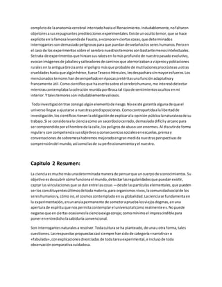 completo de la anatomía cerebral intentado hasta el Renacimiento. Indudablemente, no faltaron 
objetores a sus repugnantes predilecciones experimentales. Existe un oculto temor, que se hace 
explícito en la famosa leyenda de Fausto, a «conocer» ciertas cosas, que determinados 
interrogantes son demasiado peligrosos para que puedan desvelarlos los seres humanos. Pero en 
el caso de los experimentos sobre el cerebro nuestros temores son bastante menos intelectuales. 
Se trata de experimentos que hincan sus raíces en lo más profundo de nuestro pasado evolutivo, 
evocan imágenes de jabalíes y salteadores de caminos que aterrorizaban a viajeros y poblaciones 
rurales en la antigua Grecia ante el peligro más que probable de mutilaciones procrústeas u otras 
crueldades hasta que algún héroe, fuese Teseo o Hércules, les despachara sin mayor esfuerzo. Los 
mencionados temores han desempeñado en épocas pretéritas una función adaptativa y 
francamente útil. Como científico que ha escrito sobre el cerebro humano, me interesó detectar 
mientras contemplaba la colección reunida por Broca tal tipo de sentimientos ocultos en mi 
interior. Y tales temores son indudablemente valiosos. 
Toda investigación trae consigo algún elemento de riesgo. No existe garantía alguna de que el 
universo llegue a ajustarse a nuestras predisposiciones. Como contrapartida a la libertad de 
investigación, los científicos tienen la obligación de explicar a la opinión pública la naturaleza de su 
trabajo. Si se considera a la ciencia como un sacerdocio cerrado, demasiado difícil y arcano para 
ser comprendido por el hombre de la calle, los peligros de abuso son enormes. Al discutir de forma 
regular y con competencia sus objetivos y consecuencias sociales en escuelas, prensa y 
conversaciones de sobremesa habremos mejorado en gran medida nuestras perspectivas de 
comprensión del mundo, así como las de su perfeccionamiento y el nuestro. 
Capitulo 2 Resumen: 
La ciencia es mucho más una determinada manera de pensar que un cuerpo desconocimientos. Su 
objetivo es descubrir cómo funciona el mundo, detectar las regularidades que puedan existir, 
captar las vinculaciones que se dan entre las cosas —desde las partículas elementales, que pueden 
ser los constituyentes últimos de toda materia, para organismos vivos, la comunidad social de los 
seres humanos y, cómo no, el cosmos contemplado en su globalidad. La ciencia se fundamenta en 
la experimentación, en un ansia permanente de someter a prueba los viejos dogmas, en una 
apertura de espíritu que nos permita contemplar el universo tal como realmente es. No puede 
negarse que en ciertas ocasiones la ciencia exige coraje; como mínimo el imprescindible para 
poner en entredicho la sabiduría convencional. 
Son interrogantes naturales a resolver. Toda cultura se ha planteado, de una u otra forma, tales 
cuestiones. Las respuestas propuestas casi siempre han sido de categoría «narrativa» o 
«fabulada», con explicaciones divorciadas de toda tarea experimental, e incluso de toda 
observación comparativa cuidadosa. 
 