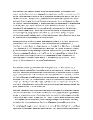Pero la mentalidad científica examina el mundo críticamente, como si pudieran existir otros 
muchos mundos alternativos, como si aquí pudiesen existir cosas que ahora no encontramos. ¿Por 
que son esféricos el Sol y la Luna? ¿Por que no piramidales, cúbicos o dodecaedricos? ¿Por que tal 
simetría en el mundo? ¿Por qué, incluso, no tiene formas irregularmente caprichosas? Si alguien 
gasta parte de su tiempo proponiendo hipótesis, comprobando si tienen sentido y si concuerdan 
con cuanto ya conocemos, pensando en pruebas experimentales que den validez o se l a nieguen a 
nuestras hipótesis, este alguien esta haciendo ciencia. Penetrar en el corazón de las cosas — 
incluso en el de las más pequeñas, en el de una brizna de hierba, corno dijera Walt Whitman— 
produce un tipo de excitación y alegría que parece muy posible que, de todos los seres que 
pueblan este planeta, solo puedan experimentarla los seres humanos. Somos una especie 
inteligente, y un uso adecuado de nuestra inteligencia nos produce placer. Cuando pensamos bien, 
nos sentimos bien. Comprender es un cierto tipo de éxtasis. 
No nos preguntemos si podemos conocer la naturaleza del universo, la Vía Láctea, una estrella o 
un mundo sino si nos es dado conocer, en ultima instancia y de forma pormenorizada, la 
naturaleza de un grano de sal. En este grano de sal hay alrededor de 1E+16 millones de átomos de 
cloro y sodio, es decir, 10.000 billones de átomos. Pues bien, ¿la cifra indicada es mayor o menor 
que el numero de cosas que puede llegar a conocer el cerebro humano? ¿Cual es el limite de 
informaciones que puede albergar el cerebro? En nuestro cerebro quizá haya un total de 1E+11 
neuronas, los circuitos elementales y conexiones responsables de las actividades química y 
eléctrica que hacen funcionar nuestras mentes. En otros términos, algo así como el 1 % del 
numero de átomos que contiene una pequeña partícula de sal. 
Pero observemos con mayor atención nuestro microgramo de sal. La sal es un cristal que, a 
excepción de eventuales defectos que puedan presentarse en su estructura reticular, mantiene 
posiciones bien predeterminadas para cada uno de los átomos de sodio y de cloro que lo integran. 
Si pudiésemos contraernos hasta posibilitar nuestra incursión en tal mundo cristalino, podríamos 
ver, fila tras fila, una ordenada formación de átomos, una estructura regularmente alternante de 
átomos de sodio y cloro, con lo que tendríamos especificada por completo la capa de átomos 
sobre la que estuviésemos colocados y todas las demás situadas por encima y por debajo de ella. 
Un cristal de sal absolutamente puro tendría completamente especificada la posición de cada uno 
de sus átomos con unos 10 bits de información. 
Si el universo tiene un comportamiento regulado por leyes naturales con un orden de regularidad 
similar al que determina la estructura de un cristal de sal común, es obvia nuestra capacidad para 
abordar su conocimiento. Los seres humanos se hallan enormemente motivados para emprender 
la búsqueda de regularidades, de leyes naturales, cosa por lo demás perfectamente comprensible. 
La búsqueda de leyes, el único camino posible para llegar a comprender un universo tan vasto y 
complejo, recibe el nombre de ciencia. El universo obliga a quienes lo pueblan a entenderlo. 
Por ejemplo, puede muy bien ser una molécula de sal común. Dicha molécula gira alrededor de un 
eje en dirección idéntica a la línea que une ambos átomos. Pues bien, en el mundo de la mecánica 
 