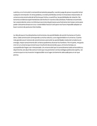 cuántica, en el reino de lo extraordinariamente pequeño, nuestro juego de pesas no puede tomar 
cualquier orientación. En otras palabras, le están prohibidas ciertas inclinaciones rotacionales. El 
universo esta construido de tal forma que limita, o cuantifica, las posibilidades de rotación. No 
tenemos evidencia experimental de este hecho en nuestra vida cotidiana. Podemos encontrarlo 
tan sorprendente como si al efectuar ejercicios de gimnasia sueca fuéramos tan torpes como para 
poder colocamos brazos en cruz o extendidos hacia el cielo pero nos fuera imposible adoptar un 
buen numero de posturas intermedias. 
La idea de que el mundo plantea restricciones a las posibilidades de acción humanas es frustra 
dora. Cada constricción corresponde a una ley natural, a una regularidad en el universo. Cuanto 
más grande sea el número de constricciones acerca de las posibilidades reales de la materia y la 
energía, mayor conocimiento del universo podremos alcanzar los hombres. Por mi parte, me gusta 
vivir en un universo que encierra aun mucho dc desconocido y que, al mismo tiempo, es 
susceptible de llegar a ser interpretado. Un universo del que lo conociéramos todo sería estático y 
deprimente, tan aburrido como el cielo que nos prometen ciertos teólogos pobres de espíritu. Un 
universo que se nos muestre incognoscible no es lugar ciertamente adecuado para un ser que 
piensa. 
