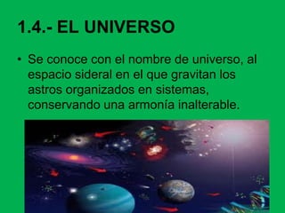 1.4.- EL UNIVERSO
• Se conoce con el nombre de universo, al
espacio sideral en el que gravitan los
astros organizados en sistemas,
conservando una armonía inalterable.
 