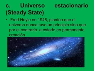 c. Universo estacionario
(Steady State)
• Fred Hoyle en 1948, plantea que el
universo nunca tuvo un principio sino que
por el contrario a estado en permanente
creación
 
