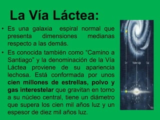 La Vía Láctea:
• Es una galaxia espiral normal que
presenta dimensiones medianas
respecto a las demás.
• Es conocida también como “Camino a
Santiago” y la denominación de la Vía
Láctea proviene de su apariencia
lechosa. Está conformada por unos
cien millones de estrellas, polvo y
gas interestelar que gravitan en torno
a su núcleo central, tiene un diámetro
que supera los cien mil años luz y un
espesor de diez mil años luz.
 