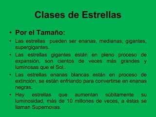 Clases de Estrellas
• Por el Tamaño:
• Las estrellas pueden ser enanas, medianas, gigantes,
supergigantes.
• Las estrellas gigantes están en pleno proceso de
expansión, son cientos de veces más grandes y
luminosas que el Sol..
• Las estrellas enanas blancas están en proceso de
extinción, se están enfriando para convertirse en enanas
negras.
• Hay estrellas que aumentan súbitamente su
luminosidad, más de 10 millones de veces, a éstas se
llaman Supernovas.
 