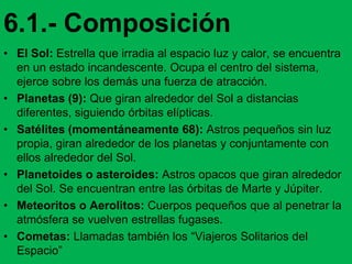 6.1.- Composición
• El Sol: Estrella que irradia al espacio luz y calor, se encuentra
en un estado incandescente. Ocupa el centro del sistema,
ejerce sobre los demás una fuerza de atracción.
• Planetas (9): Que giran alrededor del Sol a distancias
diferentes, siguiendo órbitas elípticas.
• Satélites (momentáneamente 68): Astros pequeños sin luz
propia, giran alrededor de los planetas y conjuntamente con
ellos alrededor del Sol.
• Planetoides o asteroides: Astros opacos que giran alrededor
del Sol. Se encuentran entre las órbitas de Marte y Júpiter.
• Meteoritos o Aerolitos: Cuerpos pequeños que al penetrar la
atmósfera se vuelven estrellas fugases.
• Cometas: Llamadas también los “Viajeros Solitarios del
Espacio”
 