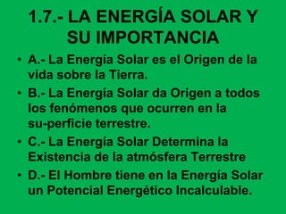 1.7.- LA ENERGÍA SOLAR Y
SU IMPORTANCIA
• A.- La Energía Solar es el Origen de la
vida sobre la Tierra.
• B.- La Energía Solar da Origen a todos
los fenómenos que ocurren en la
su-perficie terrestre.
• C.- La Energía Solar Determina la
Existencia de la atmósfera Terrestre
• D.- El Hombre tiene en la Energía Solar
un Potencial Energético Incalculable.
 